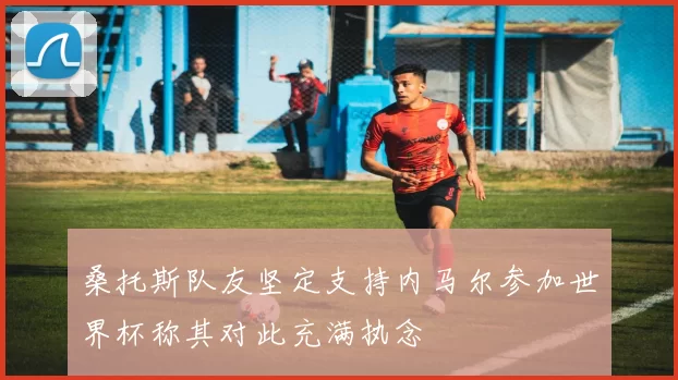 桑托斯队友坚定支持内马尔参加世界杯称其对此充满执念