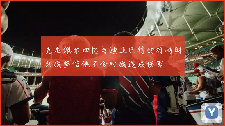 克尼佩尔回忆与迪亚巴特的对峙时刻我坚信他不会对我造成伤害
