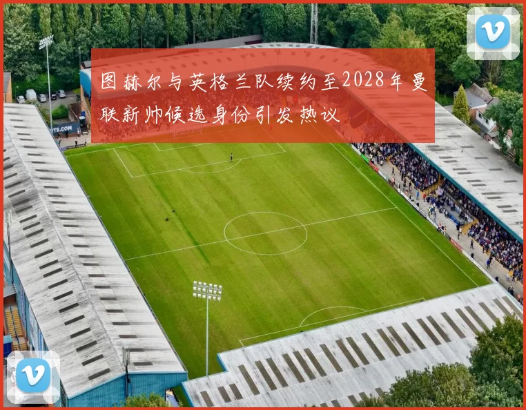图赫尔与英格兰队续约至2028年曼联新帅候选身份引发热议