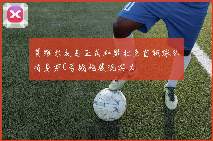 贾维尔麦基正式加盟北京首钢球队将身穿0号战袍展现实力