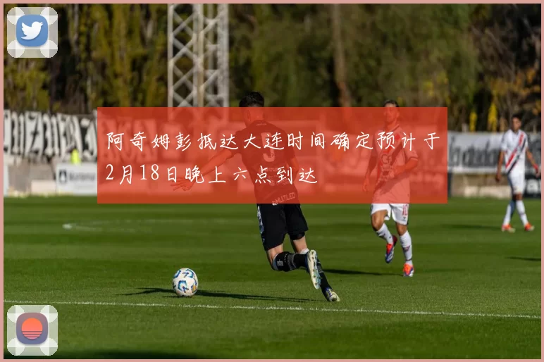 阿奇姆彭抵达大连时间确定预计于2月18日晚上六点到达