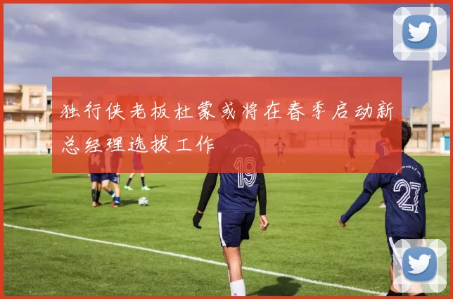 独行侠老板杜蒙或将在春季启动新总经理选拔工作