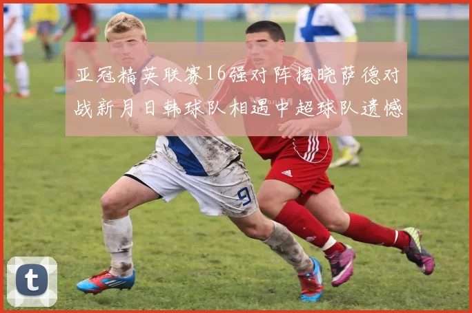 亚冠精英联赛16强对阵揭晓萨德对战新月日韩球队相遇中超球队遗憾出局